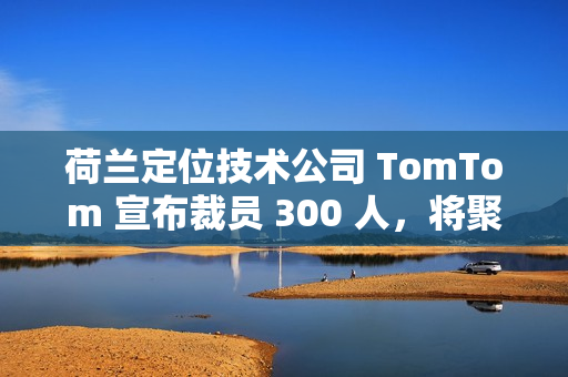 荷兰定位技术公司 TomTom 宣布裁员 300 人，将聚焦 AI 转型
