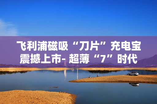 飞利浦磁吸“刀片”充电宝震撼上市- 超薄“7”时代来临 飞利浦磁吸“刀片”充电宝震撼上市- 超薄“7”时代来临