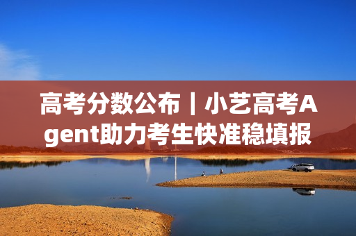 高考分数公布｜小艺高考Agent助力考生快准稳填报目标院校和专业