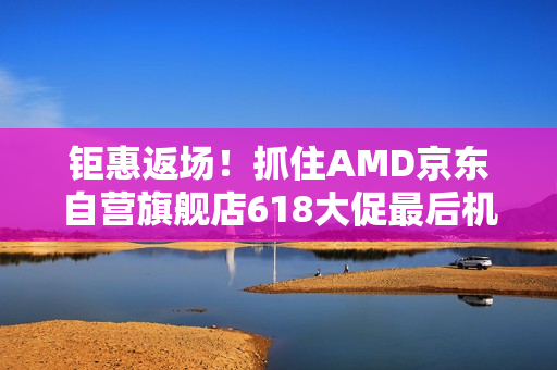 钜惠返场！抓住AMD京东自营旗舰店618大促最后机会