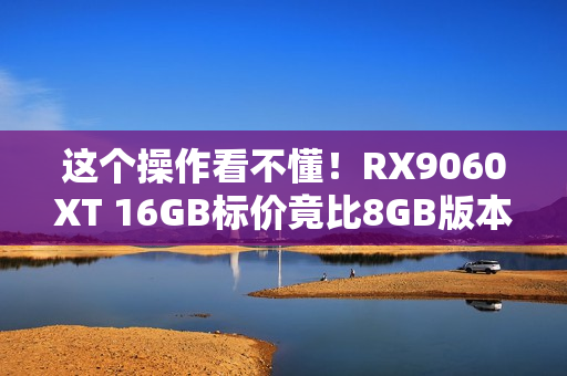 这个操作看不懂!RX9060XT 16GB标价竟比8GB版本低 这个操作看不懂!RX9060XT 16GB标价竟比8GB版本低