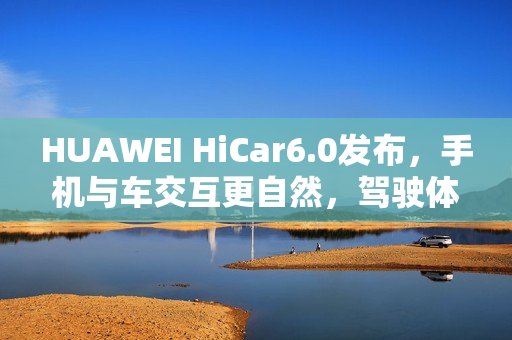 HUAWEI HiCar6.0发布，手机与车交互更自然，驾驶体验大升级？
