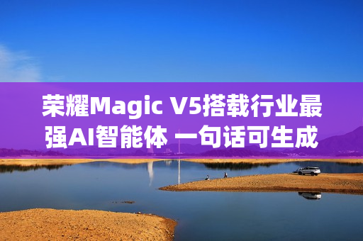 荣耀Magic V5搭载行业最强AI智能体 一句话可生成PPT