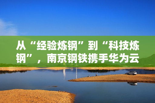 从“经验炼钢”到“科技炼钢”，南京钢铁携手华为云Stack开启AI超级工厂之路