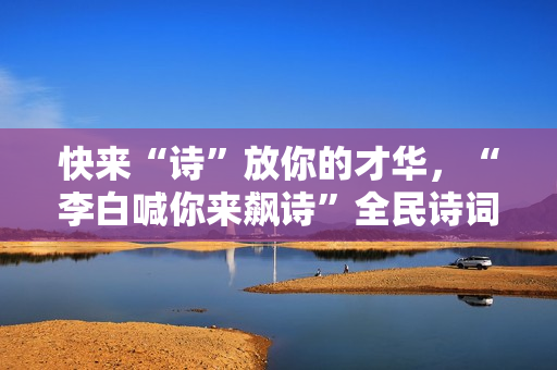 快来“诗”放你的才华，“李白喊你来飙诗”全民诗词盛典即将启幕