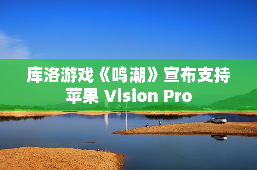 库洛游戏《鸣潮》宣布支持苹果 Vision Pro