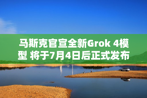 马斯克官宣全新Grok 4模型 将于7月4日后正式发布
