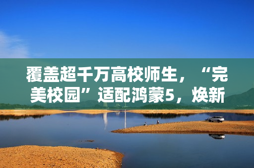 覆盖超千万高校师生，“完美校园”适配鸿蒙5，焕新智慧校园体验