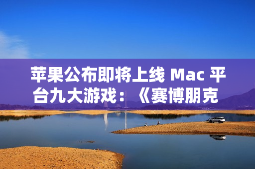 苹果公布即将上线 Mac 平台九大游戏：《赛博朋克 2077》《红色沙漠》等