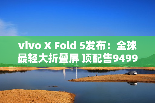 vivo X Fold 5发布：全球最轻大折叠屏 顶配售9499元