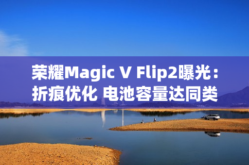 荣耀Magic V Flip2曝光:折痕优化 电池容量达同类最大 荣耀Magic V Flip2曝光:折痕优化 电池容量达同类最大