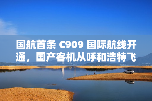 国航首条 C909 国际航线开通,国产客机从呼和浩特飞向乌兰巴托 国航首条 C909 国际航线开通,国产客机从呼和浩特飞向乌兰巴托