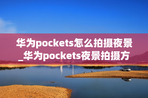 华为pockets怎么拍摄夜景_华为pockets夜景拍摄方法