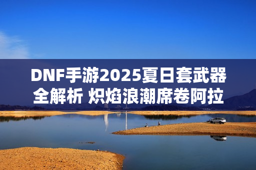 DNF手游2025夏日套武器全解析 炽焰浪潮席卷阿拉德