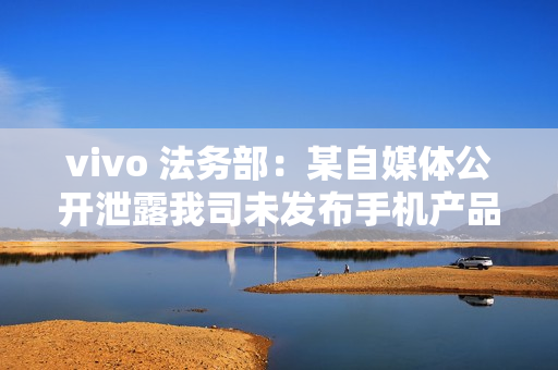 vivo 法务部:某自媒体公开泄露我司未发布手机产品涉密信息,已报案 vivo 法务部:某自媒体公开泄露我司未发布手机产品涉密信息,已报案