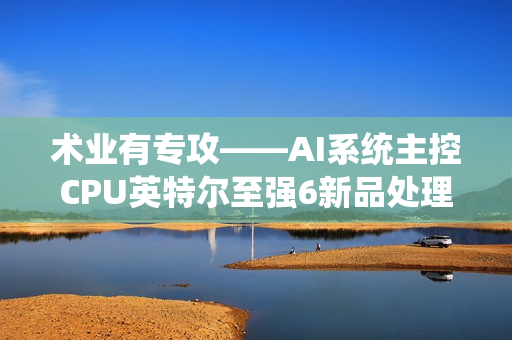 术业有专攻——AI系统主控CPU英特尔至强6新品处理器浅析