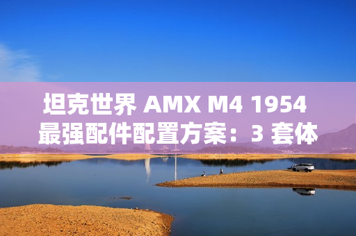 坦克世界 AMX M4 1954 最强配件配置方案:3 套体系称霸战场 坦克世界 AMX M4 1954 最强配件配置方案:3 套体系称霸战场