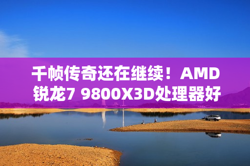 千帧传奇还在继续！AMD 锐龙7 9800X3D处理器好价推荐