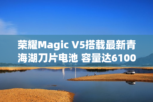 荣耀Magic V5搭载最新青海湖刀片电池 容量达6100mAh