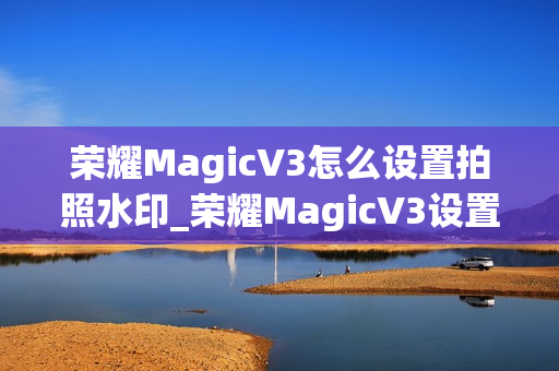 荣耀MagicV3怎么设置拍照水印_荣耀MagicV3设置拍照水印的方法推荐 荣耀MagicV3怎么设置拍照水印_荣耀MagicV3设置拍照水印的方法推荐