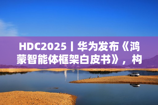 HDC2025丨华为发布《鸿蒙智能体框架白皮书》，构建全新智能体价值网络