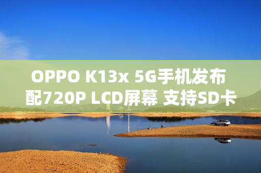 OPPO K13x 5G手机发布 配720P LCD屏幕 支持SD卡扩展