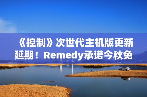 《控制》次世代主机版更新延期！Remedy承诺今秋免费推送