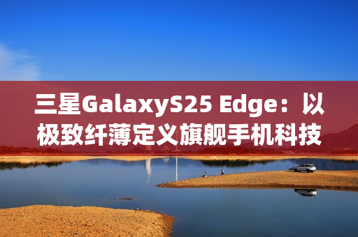 三星GalaxyS25 Edge：以极致纤薄定义旗舰手机科技美学