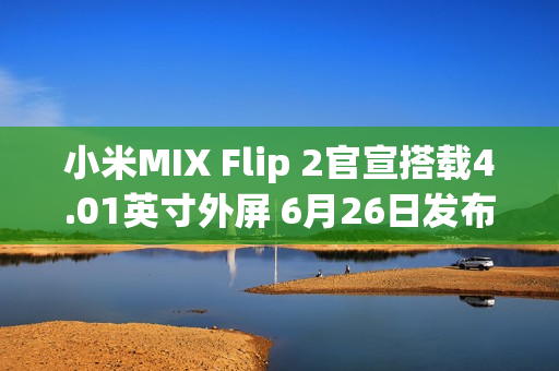 小米MIX Flip 2官宣搭载4.01英寸外屏 6月26日发布