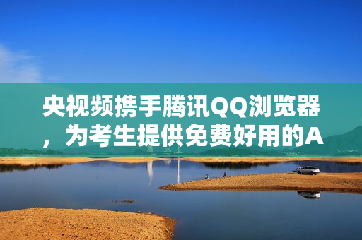 央视频携手腾讯QQ浏览器,为考生提供免费好用的AI志愿填报工具 央视频携手腾讯QQ浏览器,为考生提供免费好用的AI志愿填报工具