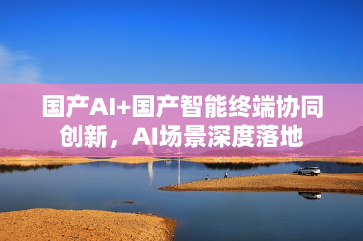 国产AI+国产智能终端协同创新，AI场景深度落地