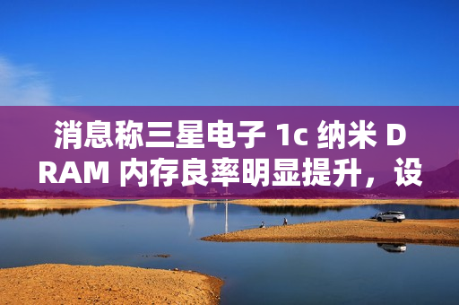 消息称三星电子 1c 纳米 DRAM 内存良率明显提升，设计改进起到关键作用