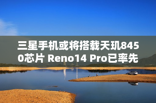 三星手机或将搭载天玑8450芯片 Reno14 Pro已率先应用