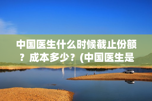中国医生什么时候截止份额？成本多少？(中国医生是几月几日)
