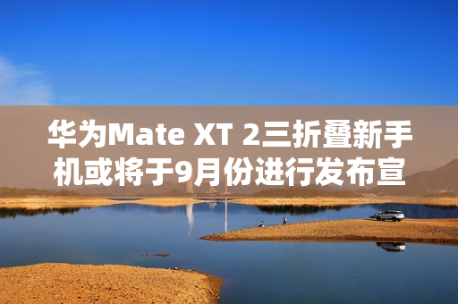 华为Mate XT 2三折叠新手机或将于9月份进行发布宣传