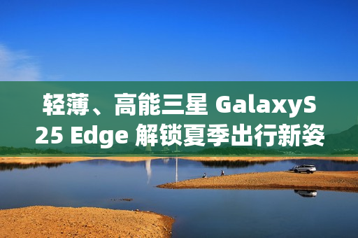 轻薄、高能三星 GalaxyS25 Edge 解锁夏季出行新姿势