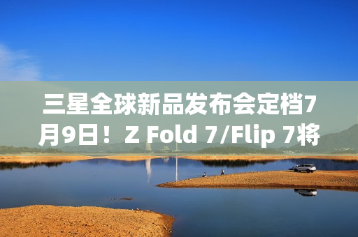 三星全球新品发布会定档7月9日！Z Fold 7/Flip 7将登场