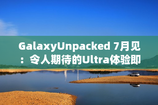 GalaxyUnpacked 7月见：令人期待的Ultra体验即将在折叠屏展开