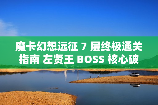 魔卡幻想远征 7 层终极通关指南 左贤王 BOSS 核心破解技巧