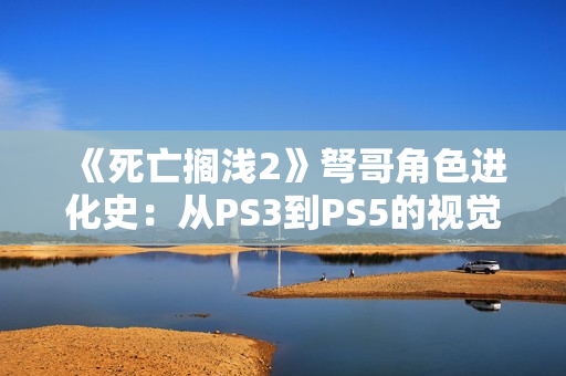 《死亡搁浅2》弩哥角色进化史：从PS3到PS5的视觉革命