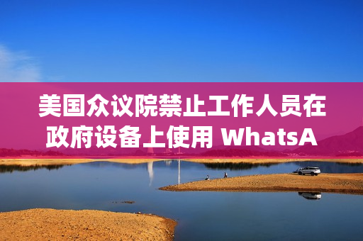 美国众议院禁止工作人员在政府设备上使用 WhatsApp，Meta 强烈反对