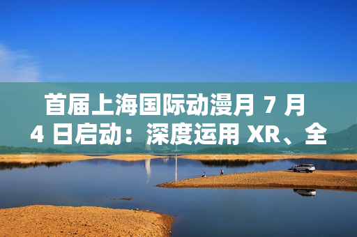 首届上海国际动漫月 7 月 4 日启动：深度运用 XR、全息投影、沉浸式剧场等技术，三大漫展首次联动