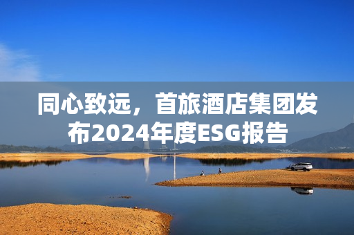同心致远，首旅酒店集团发布2024年度ESG报告