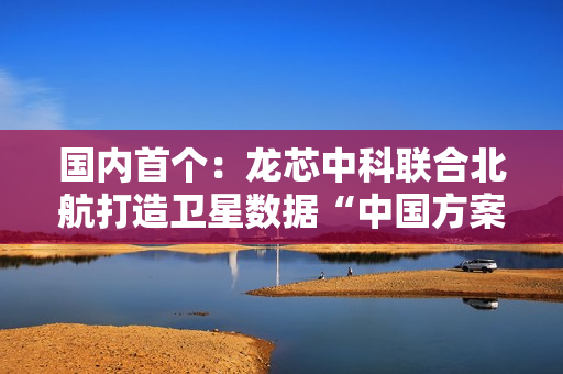国内首个:龙芯中科联合北航打造卫星数据“中国方案” 国内首个:龙芯中科联合北航打造卫星数据“中国方案”