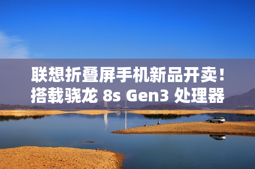 联想折叠屏手机新品开卖!搭载骁龙 8s Gen3 处理器 联想折叠屏手机新品开卖!搭载骁龙 8s Gen3 处理器