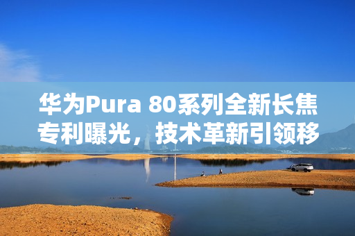 华为Pura 80系列全新长焦专利曝光,技术革新引领移动影像新时代 华为Pura 80系列全新长焦专利曝光,技术革新引领移动影像新时代