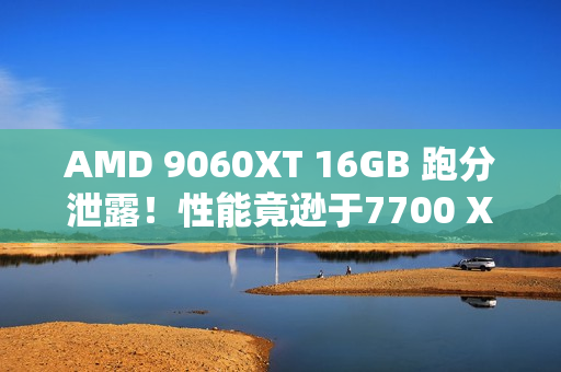 AMD 9060XT 16GB 跑分泄露！性能竟逊于7700 XT！