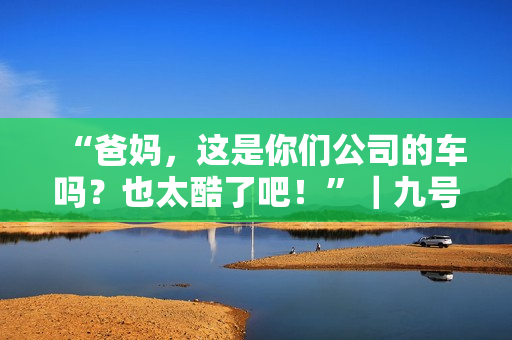 “爸妈，这是你们公司的车吗？也太酷了吧！”｜九号家庭日