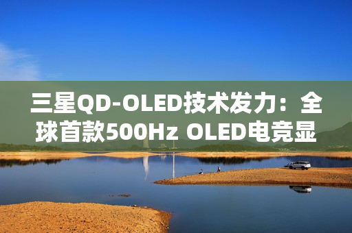 三星QD-OLED技术发力：全球首款500Hz OLED电竞显示器画质性能双巅峰