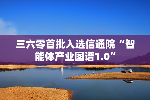 三六零首批入选信通院“智能体产业图谱1.0”